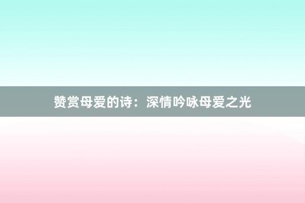 赞赏母爱的诗：深情吟咏母爱之光