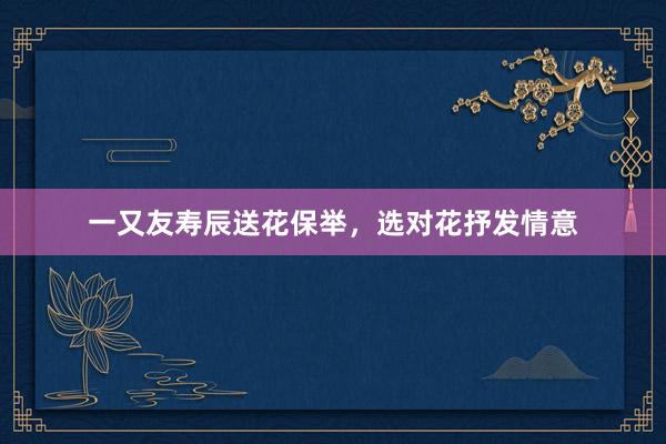 一又友寿辰送花保举，选对花抒发情意